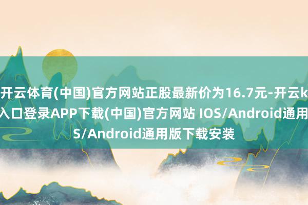开云体育(中国)官方网站正股最新价为16.7元-开云kaiyun登录入口登录APP下载(中国)官方网站 IOS/Android通用版下载安装