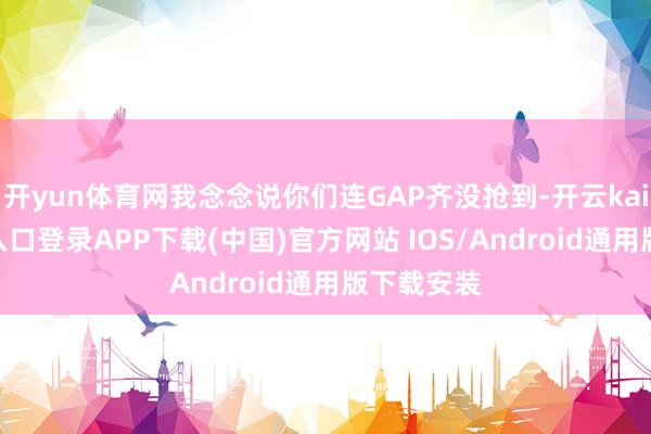 开yun体育网我念念说你们连GAP齐没抢到-开云kaiyun登录入口登录APP下载(中国)官方网站 IOS/Android通用版下载安装