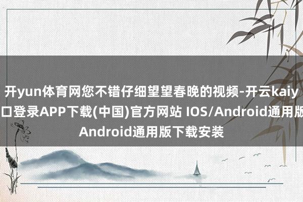 开yun体育网您不错仔细望望春晚的视频-开云kaiyun登录入口登录APP下载(中国)官方网站 IOS/Android通用版下载安装