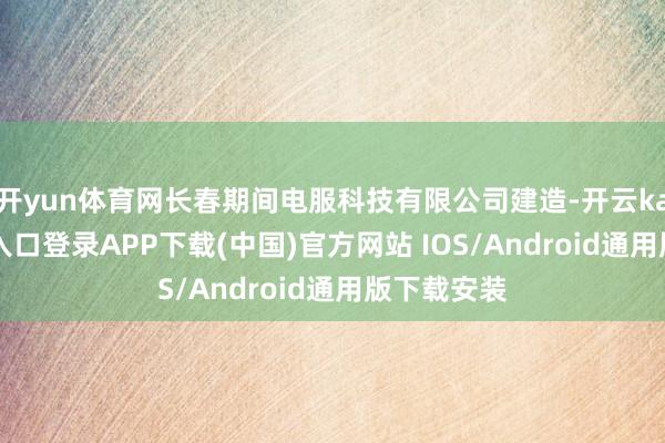 开yun体育网长春期间电服科技有限公司建造-开云kaiyun登录入口登录APP下载(中国)官方网站 IOS/Android通用版下载安装