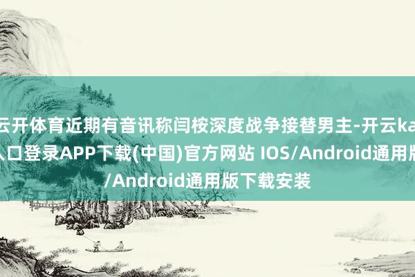 云开体育近期有音讯称闫桉深度战争接替男主-开云kaiyun登录入口登录APP下载(中国)官方网站 IOS/Android通用版下载安装