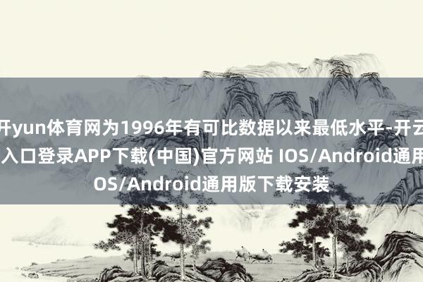 开yun体育网为1996年有可比数据以来最低水平-开云kaiyun登录入口登录APP下载(中国)官方网站 IOS/Android通用版下载安装