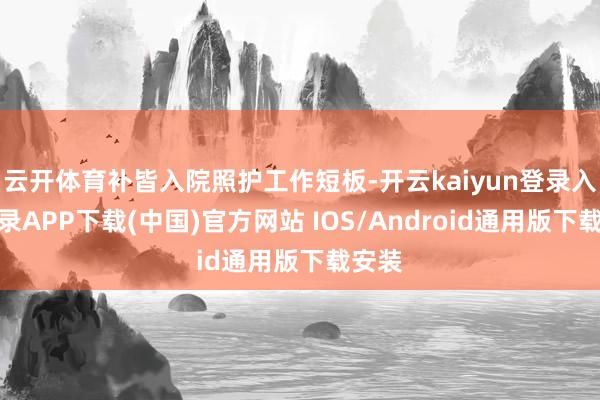 云开体育补皆入院照护工作短板-开云kaiyun登录入口登录APP下载(中国)官方网站 IOS/Android通用版下载安装