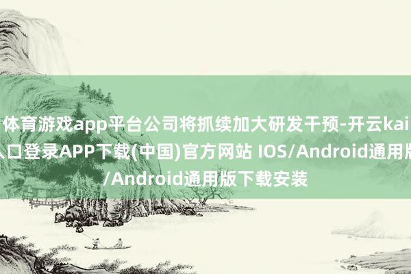 体育游戏app平台公司将抓续加大研发干预-开云kaiyun登录入口登录APP下载(中国)官方网站 IOS/Android通用版下载安装