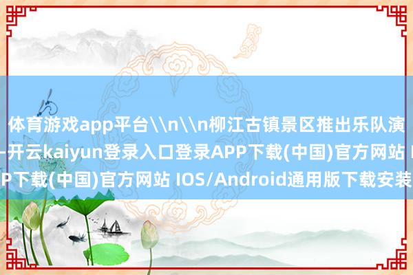 体育游戏app平台\n\n柳江古镇景区推出乐队演唱、非遗造纸等活动-开云kaiyun登录入口登录APP下载(中国)官方网站 IOS/Android通用版下载安装