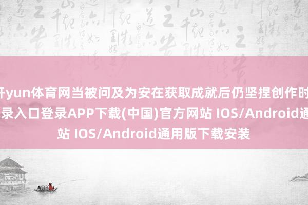 开yun体育网当被问及为安在获取成就后仍坚捏创作时-开云kaiyun登录入口登录APP下载(中国)官方网站 IOS/Android通用版下载安装