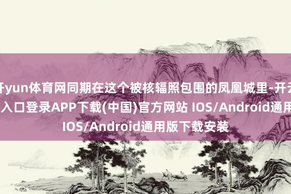 开yun体育网同期在这个被核辐照包围的凤凰城里-开云kaiyun登录入口登录APP下载(中国)官方网站 IOS/Android通用版下载安装