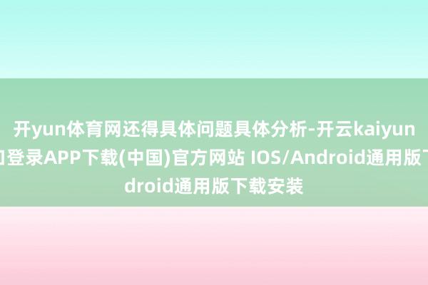 开yun体育网还得具体问题具体分析-开云kaiyun登录入口登录APP下载(中国)官方网站 IOS/Android通用版下载安装