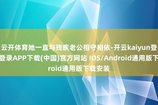 云开体育她一直与残疾老公相守相依-开云kaiyun登录入口登录APP下载(中国)官方网站 IOS/Android通用版下载安装