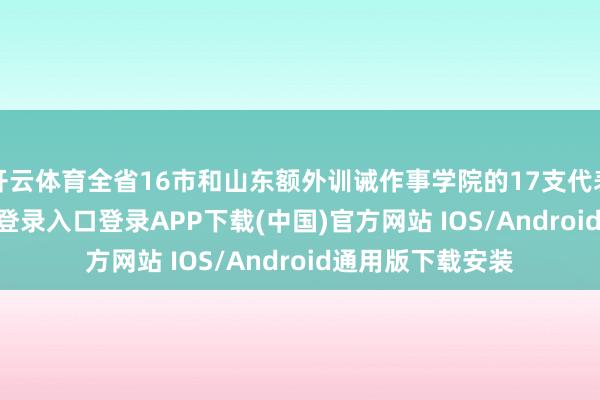 开云体育全省16市和山东额外训诫作事学院的17支代表队-开云kaiyun登录入口登录APP下载(中国)官方网站 IOS/Android通用版下载安装