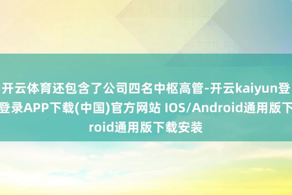 开云体育还包含了公司四名中枢高管-开云kaiyun登录入口登录APP下载(中国)官方网站 IOS/Android通用版下载安装