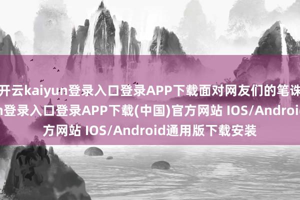 开云kaiyun登录入口登录APP下载面对网友们的笔诛墨伐-开云kaiyun登录入口登录APP下载(中国)官方网站 IOS/Android通用版下载安装