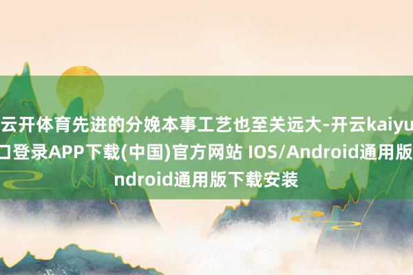 云开体育先进的分娩本事工艺也至关远大-开云kaiyun登录入口登录APP下载(中国)官方网站 IOS/Android通用版下载安装