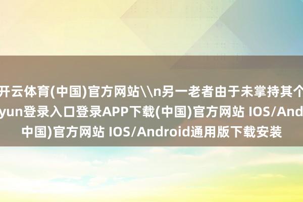 开云体育(中国)官方网站\n另一老者由于未掌持其个东谈主信息-开云kaiyun登录入口登录APP下载(中国)官方网站 IOS/Android通用版下载安装