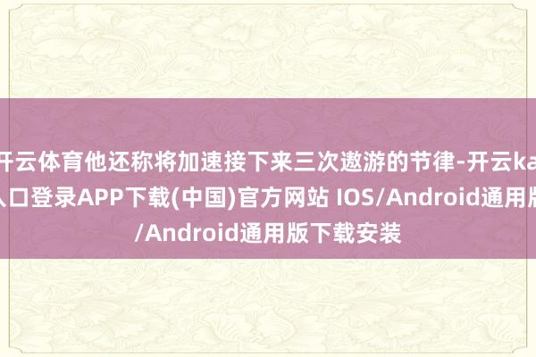 开云体育他还称将加速接下来三次遨游的节律-开云kaiyun登录入口登录APP下载(中国)官方网站 IOS/Android通用版下载安装