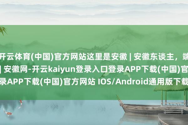 开云体育(中国)官方网站这里是安徽 | 安徽东谈主，端午吃点啥_大皖新闻 | 安徽网-开云kaiyun登录入口登录APP下载(中国)官方网站 IOS/Android通用版下载安装
