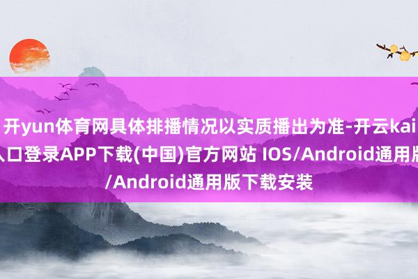 开yun体育网具体排播情况以实质播出为准-开云kaiyun登录入口登录APP下载(中国)官方网站 IOS/Android通用版下载安装