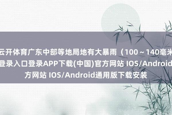 云开体育广东中部等地局地有大暴雨（100～140毫米）-开云kaiyun登录入口登录APP下载(中国)官方网站 IOS/Android通用版下载安装
