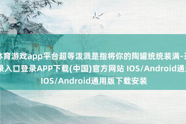 体育游戏app平台超等泼溅是指将你的陶罐统统装满-开云kaiyun登录入口登录APP下载(中国)官方网站 IOS/Android通用版下载安装