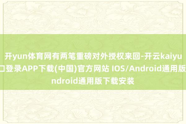 开yun体育网有两笔重磅对外授权来回-开云kaiyun登录入口登录APP下载(中国)官方网站 IOS/Android通用版下载安装