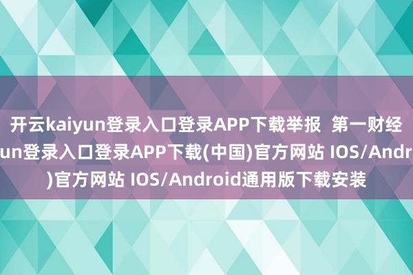 开云kaiyun登录入口登录APP下载举报 第一财经告白配合-开云kaiyun登录入口登录APP下载(中国)官方网站 IOS/Android通用版下载安装