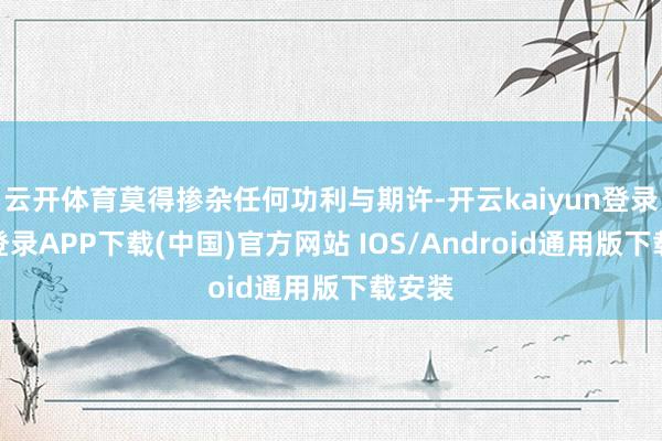 云开体育莫得掺杂任何功利与期许-开云kaiyun登录入口登录APP下载(中国)官方网站 IOS/Android通用版下载安装