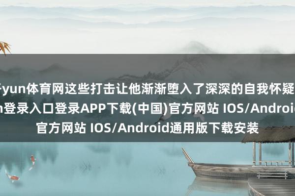 开yun体育网这些打击让他渐渐堕入了深深的自我怀疑和没趣-开云kaiyun登录入口登录APP下载(中国)官方网站 IOS/Android通用版下载安装