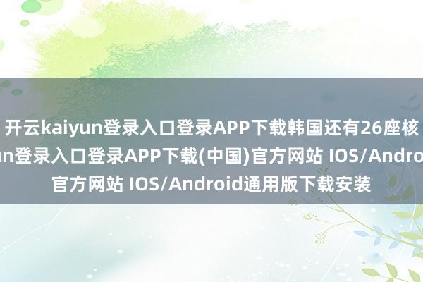 开云kaiyun登录入口登录APP下载韩国还有26座核反馈堆-开云kaiyun登录入口登录APP下载(中国)官方网站 IOS/Android通用版下载安装