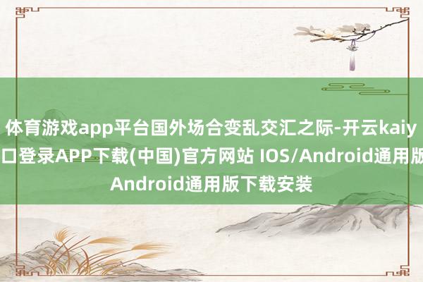 体育游戏app平台国外场合变乱交汇之际-开云kaiyun登录入口登录APP下载(中国)官方网站 IOS/Android通用版下载安装