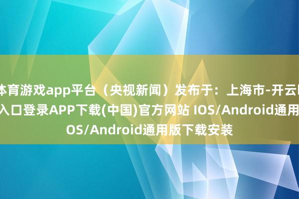 体育游戏app平台（央视新闻）发布于：上海市-开云kaiyun登录入口登录APP下载(中国)官方网站 IOS/Android通用版下载安装