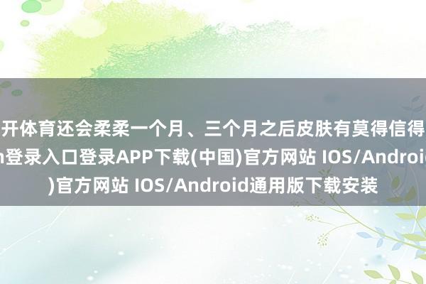 云开体育还会柔柔一个月、三个月之后皮肤有莫得信得过变好-开云kaiyun登录入口登录APP下载(中国)官方网站 IOS/Android通用版下载安装