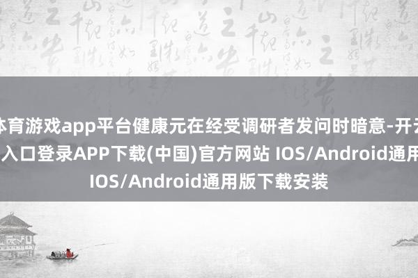 体育游戏app平台健康元在经受调研者发问时暗意-开云kaiyun登录入口登录APP下载(中国)官方网站 IOS/Android通用版下载安装