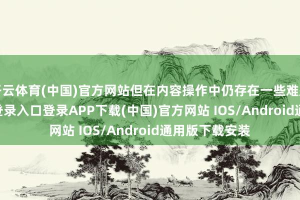 开云体育(中国)官方网站但在内容操作中仍存在一些难题-开云kaiyun登录入口登录APP下载(中国)官方网站 IOS/Android通用版下载安装
