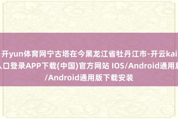 开yun体育网宁古塔在今黑龙江省牡丹江市-开云kaiyun登录入口登录APP下载(中国)官方网站 IOS/Android通用版下载安装