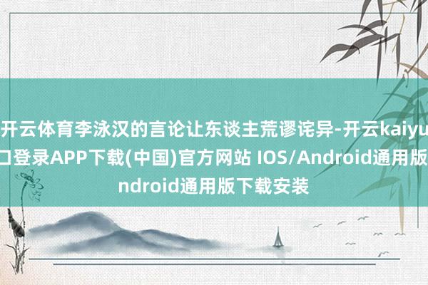 开云体育李泳汉的言论让东谈主荒谬诧异-开云kaiyun登录入口登录APP下载(中国)官方网站 IOS/Android通用版下载安装