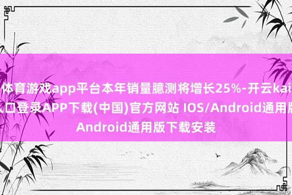 体育游戏app平台本年销量臆测将增长25%-开云kaiyun登录入口登录APP下载(中国)官方网站 IOS/Android通用版下载安装