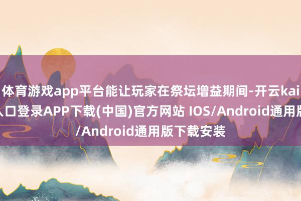 体育游戏app平台能让玩家在祭坛增益期间-开云kaiyun登录入口登录APP下载(中国)官方网站 IOS/Android通用版下载安装