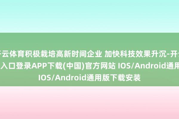开云体育积极栽培高新时间企业 加快科技效果升沉-开云kaiyun登录入口登录APP下载(中国)官方网站 IOS/Android通用版下载安装