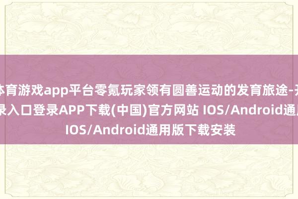 体育游戏app平台零氪玩家领有圆善运动的发育旅途-开云kaiyun登录入口登录APP下载(中国)官方网站 IOS/Android通用版下载安装