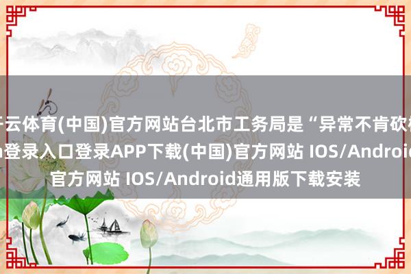 开云体育(中国)官方网站台北市工务局是“异常不肯砍树”的-开云kaiyun登录入口登录APP下载(中国)官方网站 IOS/Android通用版下载安装