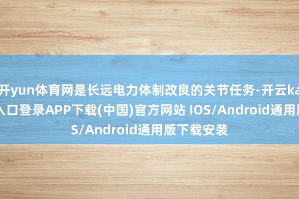 开yun体育网是长远电力体制改良的关节任务-开云kaiyun登录入口登录APP下载(中国)官方网站 IOS/Android通用版下载安装