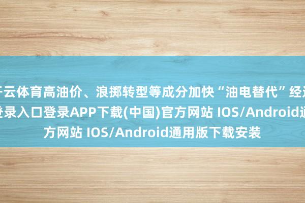 开云体育高油价、浪掷转型等成分加快“油电替代”经过-开云kaiyun登录入口登录APP下载(中国)官方网站 IOS/Android通用版下载安装