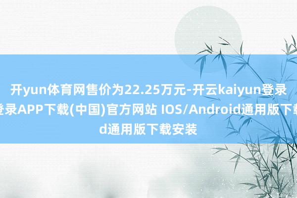 开yun体育网售价为22.25万元-开云kaiyun登录入口登录APP下载(中国)官方网站 IOS/Android通用版下载安装