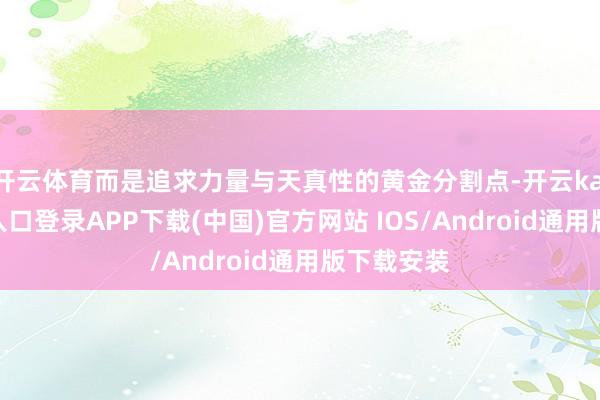 开云体育而是追求力量与天真性的黄金分割点-开云kaiyun登录入口登录APP下载(中国)官方网站 IOS/Android通用版下载安装