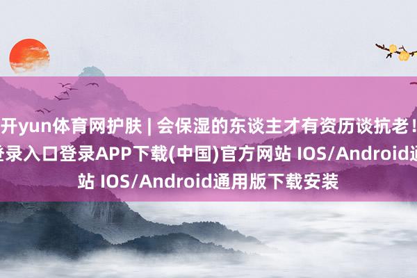 开yun体育网护肤 | 会保湿的东谈主才有资历谈抗老！-开云kaiyun登录入口登录APP下载(中国)官方网站 IOS/Android通用版下载安装