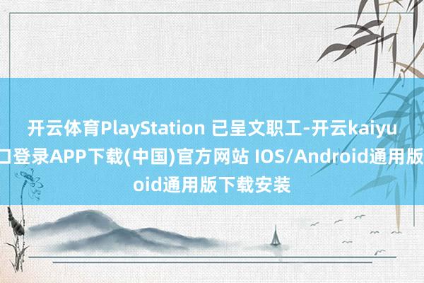 开云体育PlayStation 已呈文职工-开云kaiyun登录入口登录APP下载(中国)官方网站 IOS/Android通用版下载安装