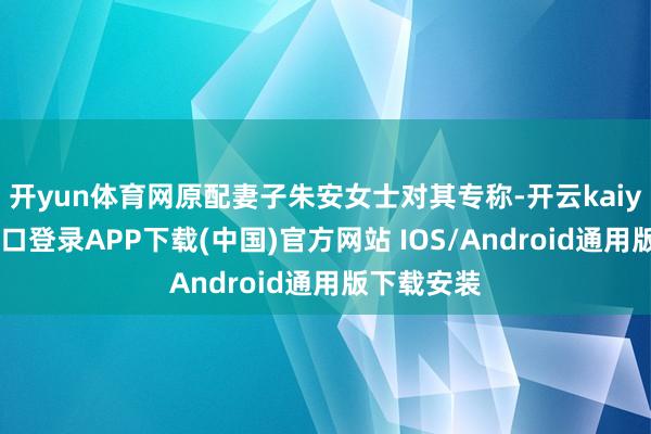 开yun体育网原配妻子朱安女士对其专称-开云kaiyun登录入口登录APP下载(中国)官方网站 IOS/Android通用版下载安装