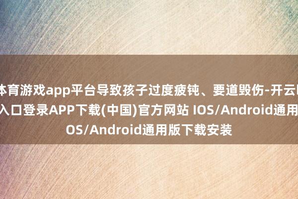 体育游戏app平台导致孩子过度疲钝、要道毁伤-开云kaiyun登录入口登录APP下载(中国)官方网站 IOS/Android通用版下载安装