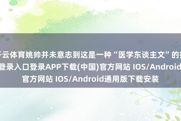 开云体育姚帅并未意志到这是一种“医学东谈主文”的执行-开云kaiyun登录入口登录APP下载(中国)官方网站 IOS/Android通用版下载安装