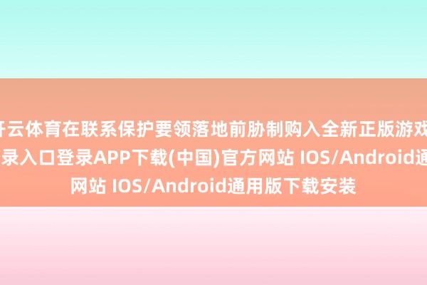 开云体育在联系保护要领落地前胁制购入全新正版游戏-开云kaiyun登录入口登录APP下载(中国)官方网站 IOS/Android通用版下载安装